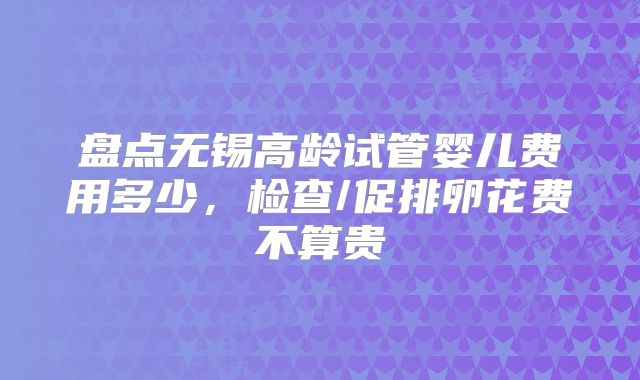 盘点无锡高龄试管婴儿费用多少，检查/促排卵花费不算贵