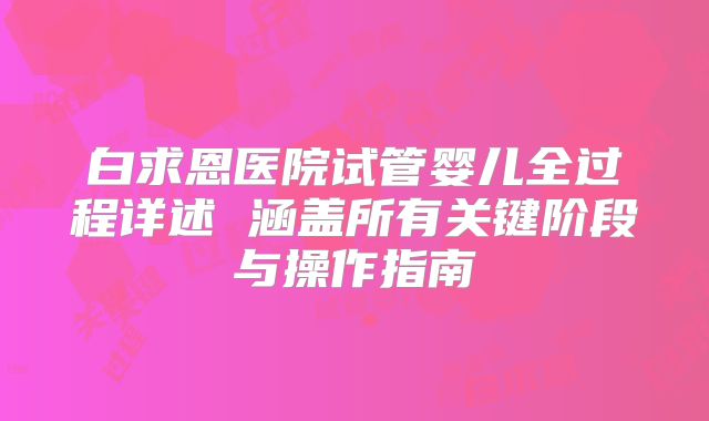 白求恩医院试管婴儿全过程详述 涵盖所有关键阶段与操作指南
