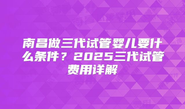 南昌做三代试管婴儿要什么条件？2025三代试管费用详解