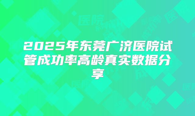 2025年东莞广济医院试管成功率高龄真实数据分享