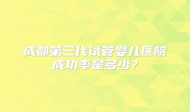 成都第三代试管婴儿医院成功率是多少?