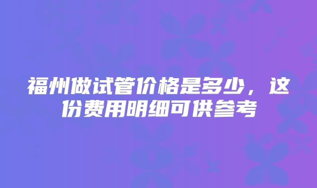 福州做试管价格是多少,这份费用明细可供参考
