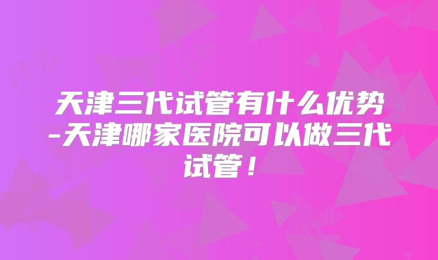 天津三代试管有什么优势-天津哪家医院可以做三代试管!