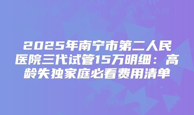 2025年南宁市第二人民医院三代试管15万明细：高龄失独家庭必看费用清单