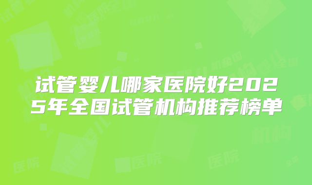 试管婴儿哪家医院好2025年全国试管机构推荐榜单