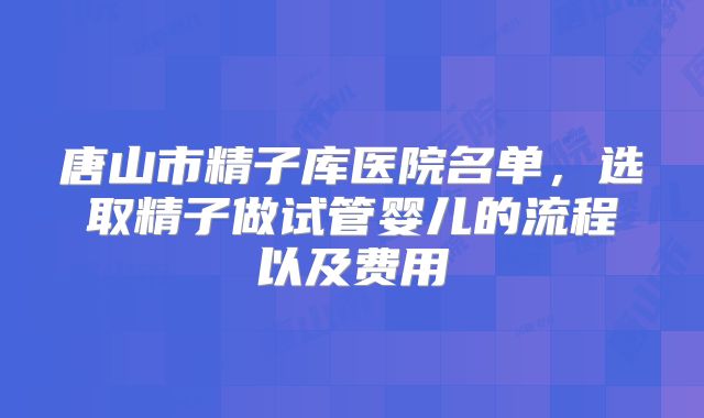 唐山市精子库医院名单，选取精子做试管婴儿的流程以及费用