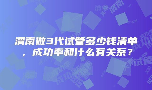 渭南做3代试管多少钱清单,成功率和什么有关系?