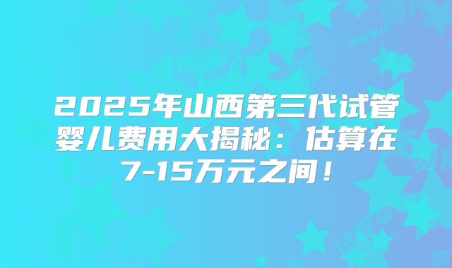 2025年山西第三代试管婴儿费用大揭秘:估算在7-15万元之间!