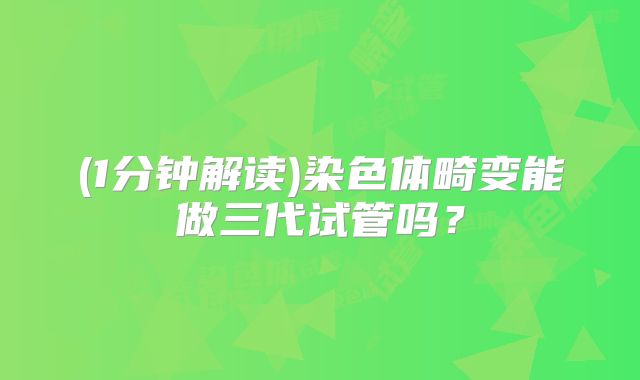 (1分钟解读)染色体畸变能做三代试管吗?