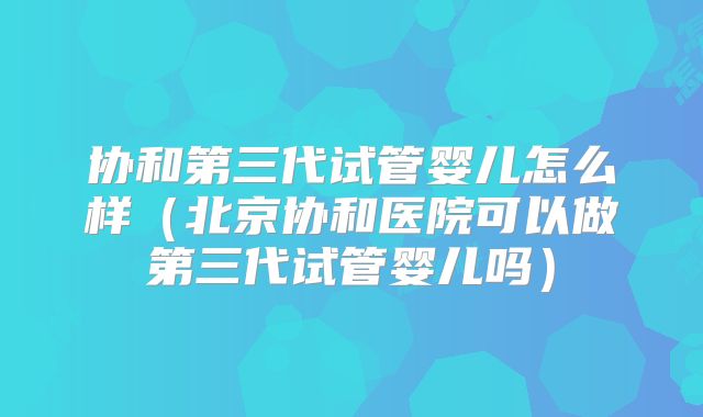 协和第三代试管婴儿怎么样（北京协和医院可以做第三代试管婴儿吗）