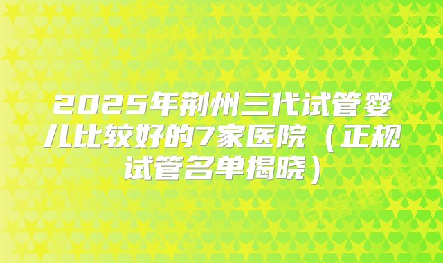 2025年荆州三代试管婴儿比较好的7家医院（正规试管名单揭晓）
