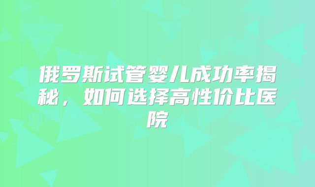 俄罗斯试管婴儿成功率揭秘,如何选择高性价比医院