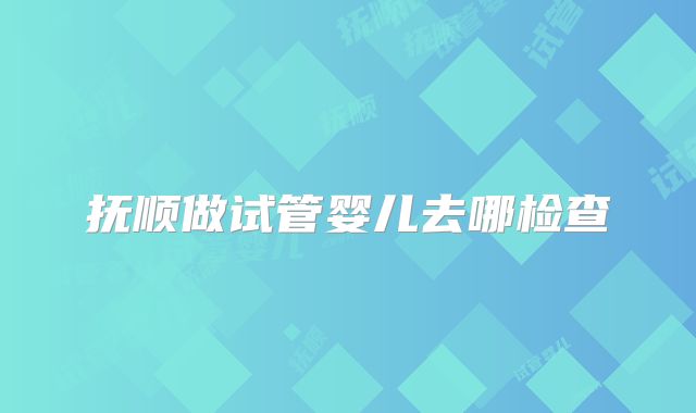 抚顺做试管婴儿去哪检查