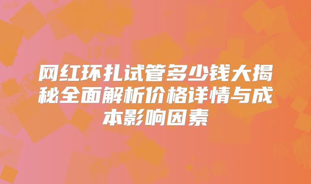 网红环扎试管多少钱大揭秘全面解析价格详情与成本影响因素