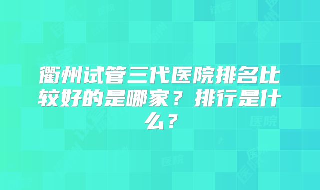 衢州试管三代医院排名比较好的是哪家?排行是什么?