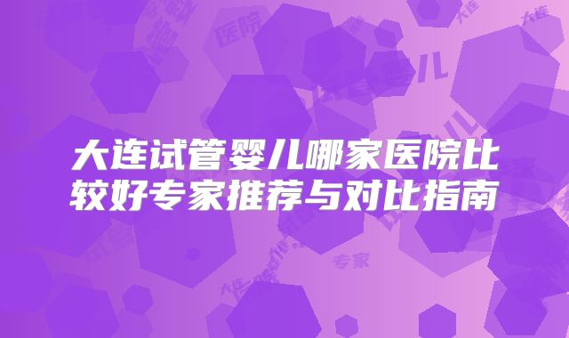 大连试管婴儿哪家医院比较好专家推荐与对比指南