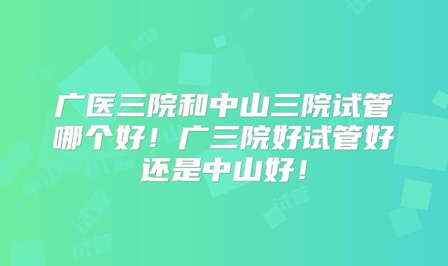 广医三院和中山三院试管哪个好！广三院好试管好还是中山好！
