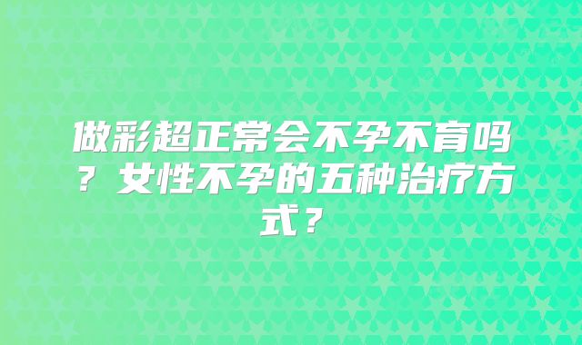 做彩超正常会不孕不育吗?女性不孕的五种治疗方式?
