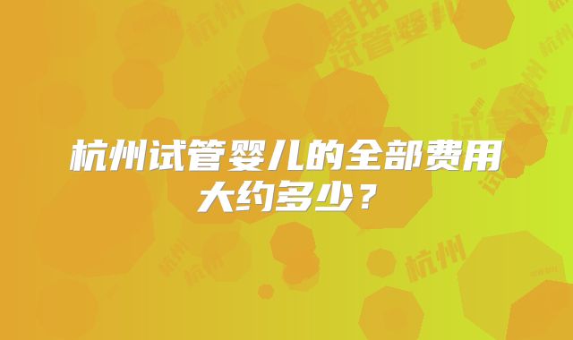 杭州试管婴儿的全部费用大约多少？