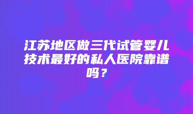 江苏地区做三代试管婴儿技术最好的私人医院靠谱吗?