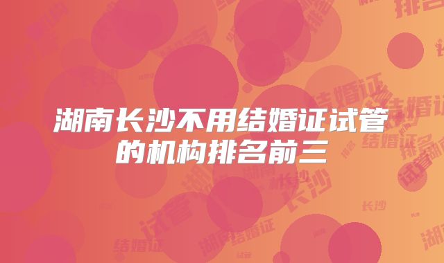 湖南长沙不用结婚证试管的机构排名前三