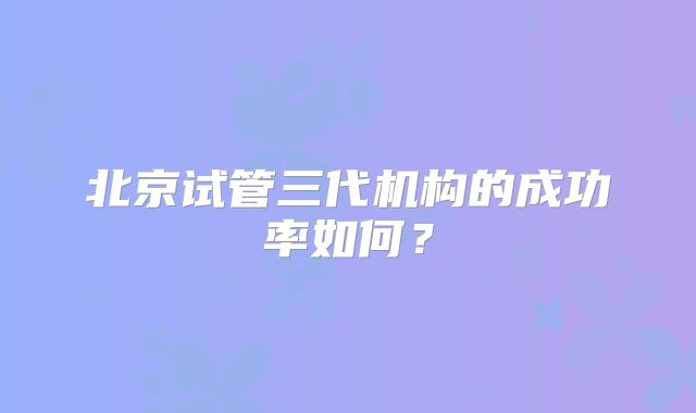 北京试管三代机构的成功率如何?
