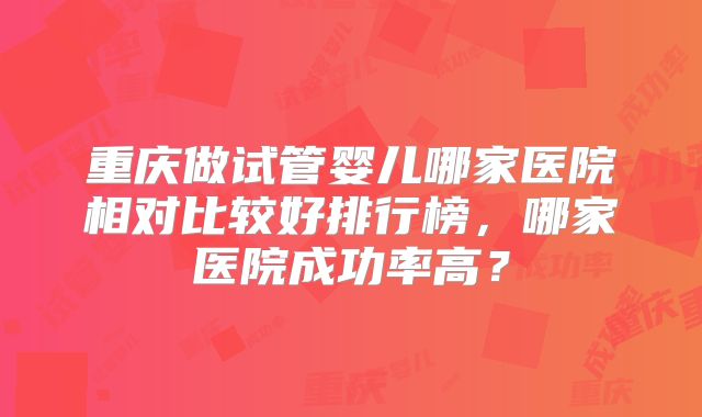 重庆做试管婴儿哪家医院相对比较好排行榜,哪家医院成功率高?