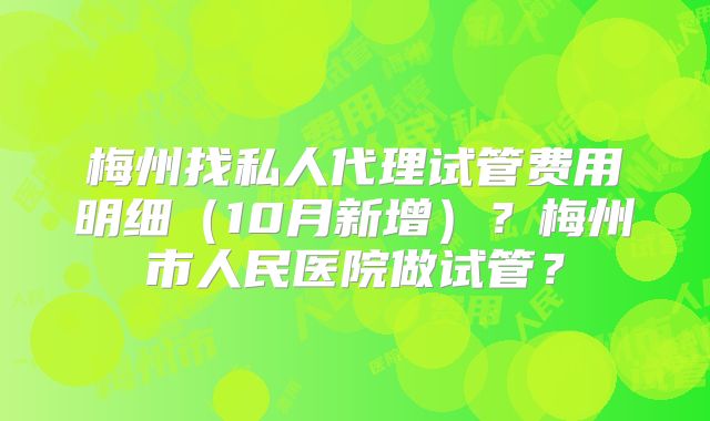 梅州找私人代理试管费用明细(10月新增)?梅州市人民医院做试管?