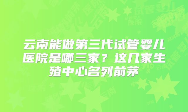云南能做第三代试管婴儿医院是哪三家?这几家生殖中心名列前茅