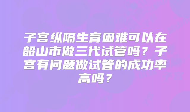 子宫纵隔生育困难可以在韶山市做三代试管吗?子宫有问题做试管的成功率高吗?