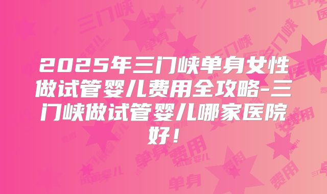 2025年三门峡单身女性做试管婴儿费用全攻略-三门峡做试管婴儿哪家医院好！