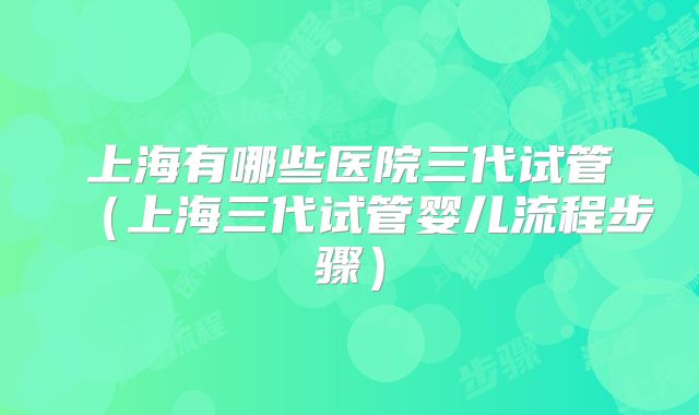 上海有哪些医院三代试管(上海三代试管婴儿流程步骤)