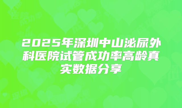 2025年深圳中山泌尿外科医院试管成功率高龄真实数据分享