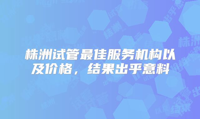 株洲试管最佳服务机构以及价格，结果出乎意料