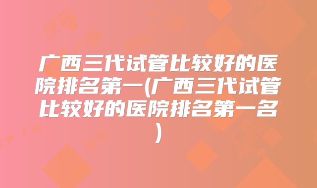 广西三代试管比较好的医院排名第一(广西三代试管比较好的医院排名第一名)