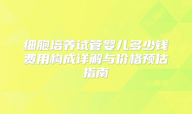 细胞培养试管婴儿多少钱费用构成详解与价格预估指南