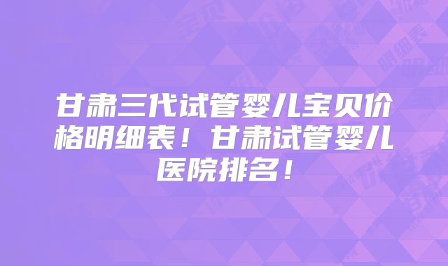 甘肃三代试管婴儿宝贝价格明细表!甘肃试管婴儿医院排名!