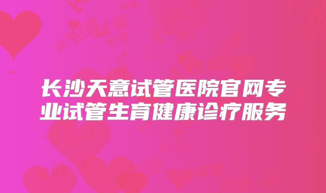 长沙天意试管医院官网专业试管生育健康诊疗服务