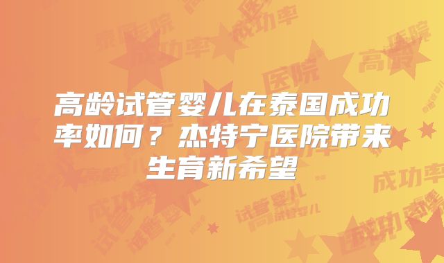 高龄试管婴儿在泰国成功率如何？杰特宁医院带来生育新希望
