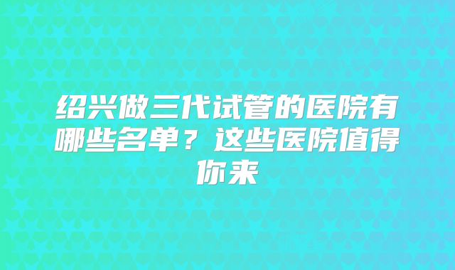 绍兴做三代试管的医院有哪些名单?这些医院值得你来