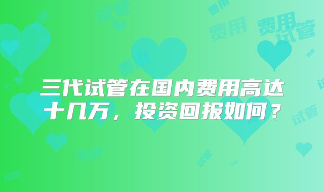 三代试管在国内费用高达十几万,投资回报如何?