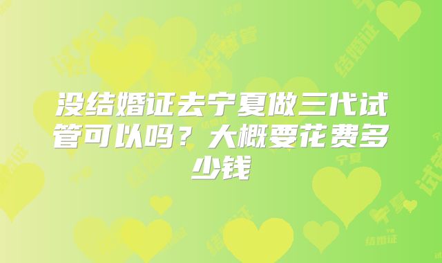 没结婚证去宁夏做三代试管可以吗?大概要花费多少钱