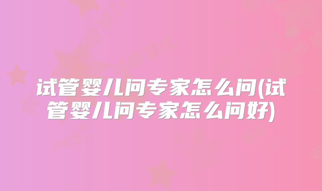 试管婴儿问专家怎么问(试管婴儿问专家怎么问好)