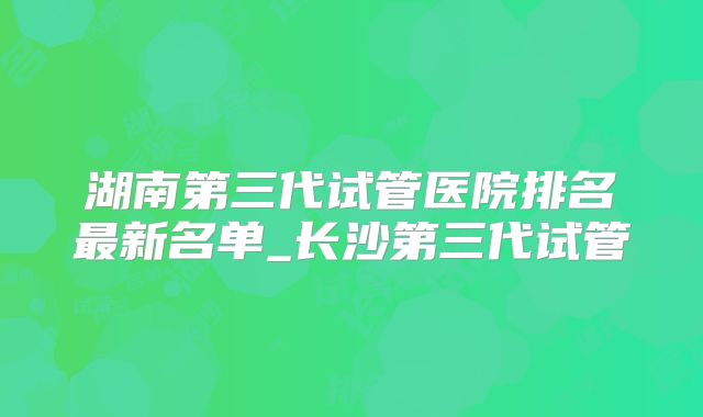 湖南第三代试管医院排名最新名单_长沙第三代试管