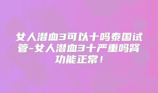 女人潜血3可以十吗泰国试管-女人潜血3十严重吗肾功能正常!