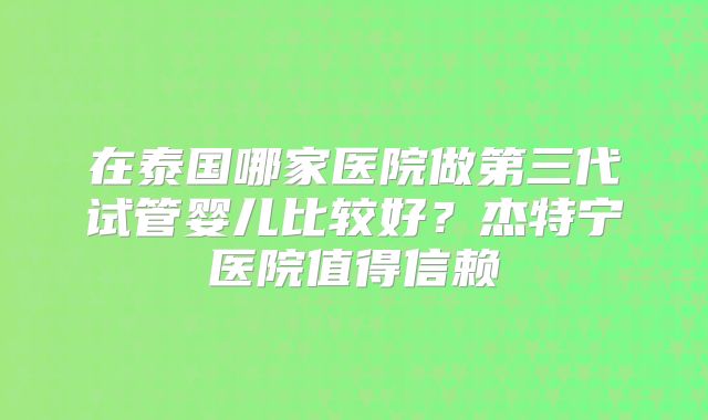 在泰国哪家医院做第三代试管婴儿比较好？杰特宁医院值得信赖
