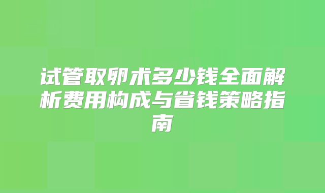 试管取卵术多少钱全面解析费用构成与省钱策略指南