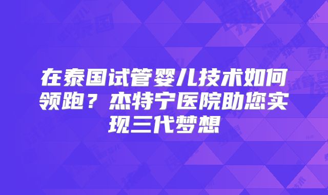在泰国试管婴儿技术如何领跑?杰特宁医院助您实现三代梦想