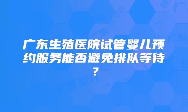 广东生殖医院试管婴儿预约服务能否避免排队等待?
