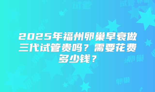 2025年福州卵巢早衰做三代试管贵吗?需要花费多少钱?